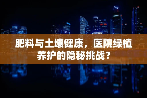 肥料与土壤健康，医院绿植养护的隐秘挑战？