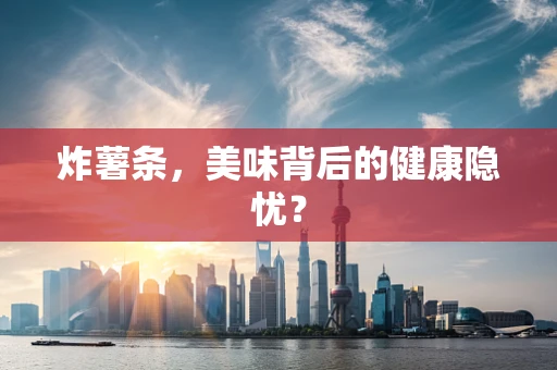 炸薯条，美味背后的健康隐忧？
