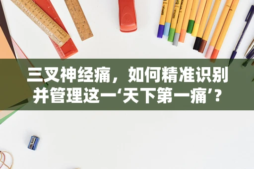 三叉神经痛，如何精准识别并管理这一‘天下第一痛’？