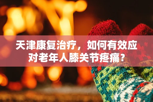 天津康复治疗，如何有效应对老年人膝关节疼痛？