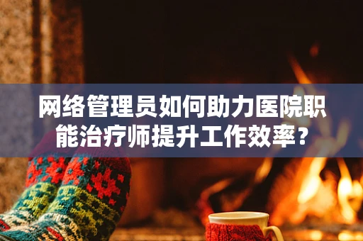 网络管理员如何助力医院职能治疗师提升工作效率？