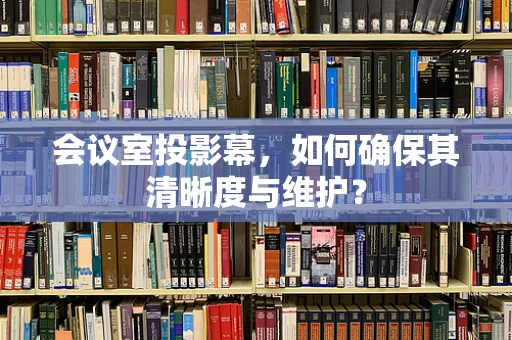 会议室投影幕，如何确保其清晰度与维护？