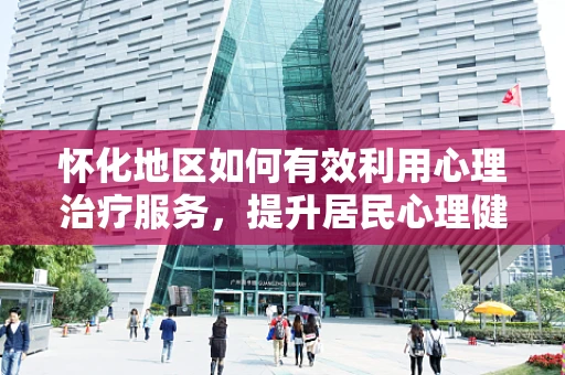 怀化地区如何有效利用心理治疗服务，提升居民心理健康水平？