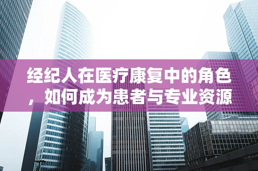 经纪人在医疗康复中的角色，如何成为患者与专业资源之间的桥梁？