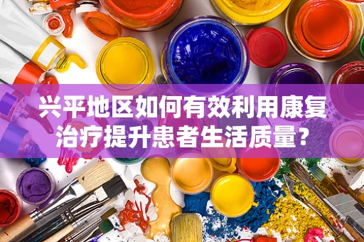兴平地区如何有效利用康复治疗提升患者生活质量？