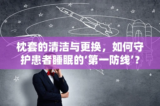 枕套的清洁与更换，如何守护患者睡眠的‘第一防线’？