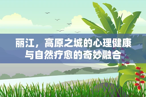 丽江，高原之城的心理健康与自然疗愈的奇妙融合