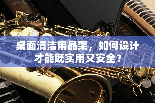 桌面清洁用品架，如何设计才能既实用又安全？