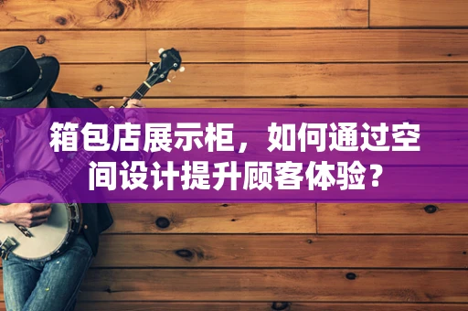 箱包店展示柜，如何通过空间设计提升顾客体验？