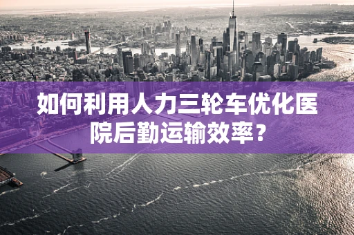 如何利用人力三轮车优化医院后勤运输效率？