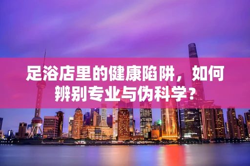 足浴店里的健康陷阱，如何辨别专业与伪科学？
