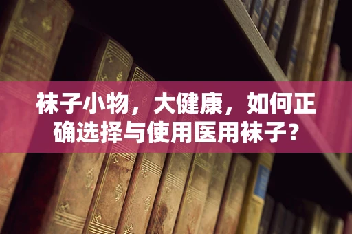 袜子小物，大健康，如何正确选择与使用医用袜子？