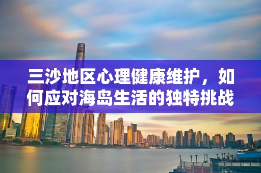三沙地区心理健康维护，如何应对海岛生活的独特挑战？