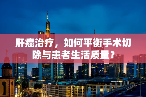 肝癌治疗，如何平衡手术切除与患者生活质量？
