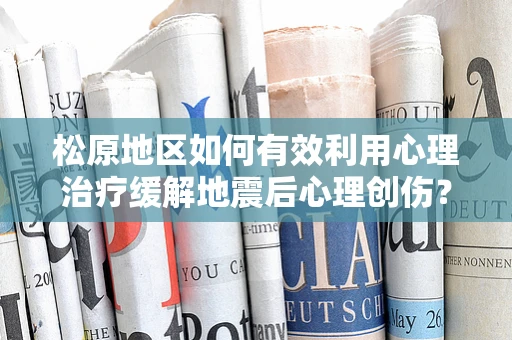 松原地区如何有效利用心理治疗缓解地震后心理创伤？