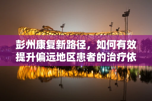彭州康复新路径，如何有效提升偏远地区患者的治疗依从性？