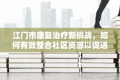 江门市康复治疗新挑战，如何有效整合社区资源以促进患者全面康复？