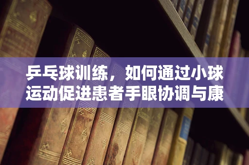 乒乓球训练，如何通过小球运动促进患者手眼协调与康复？