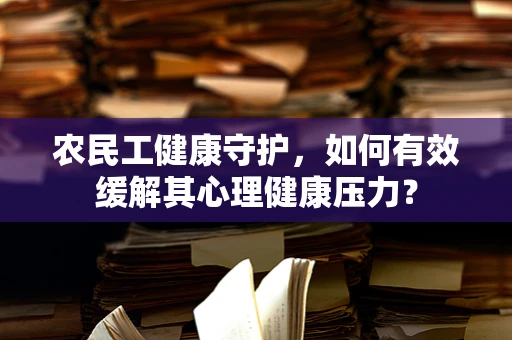 农民工健康守护，如何有效缓解其心理健康压力？