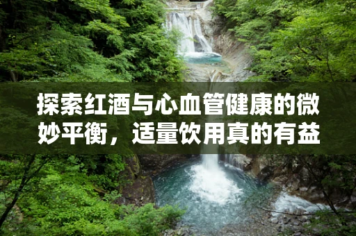 探索红酒与心血管健康的微妙平衡，适量饮用真的有益吗？