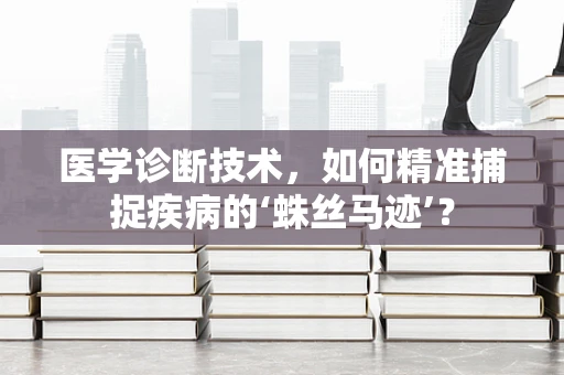 医学诊断技术，如何精准捕捉疾病的‘蛛丝马迹’？