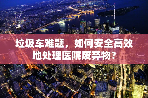 垃圾车难题，如何安全高效地处理医院废弃物？