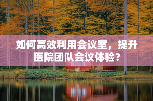 如何高效利用会议室，提升医院团队会议体验？