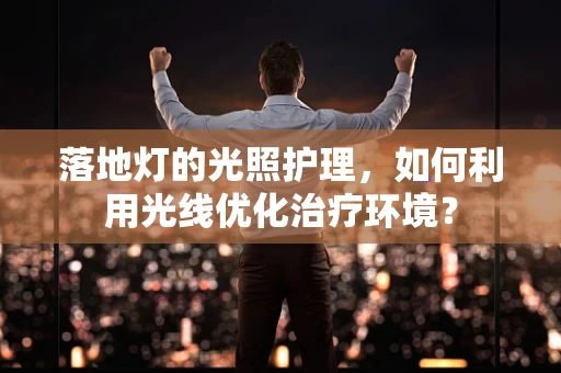 落地灯的光照护理，如何利用光线优化治疗环境？