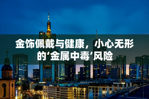 金饰佩戴与健康，小心无形的‘金属中毒’风险
