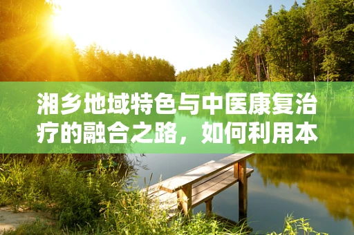 湘乡地域特色与中医康复治疗的融合之路，如何利用本土资源优化治疗环境？