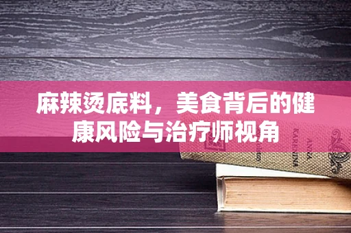 麻辣烫底料，美食背后的健康风险与治疗师视角