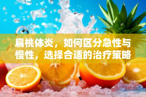 扁桃体炎，如何区分急性与慢性，选择合适的治疗策略？