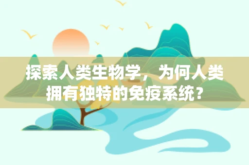 探索人类生物学，为何人类拥有独特的免疫系统？