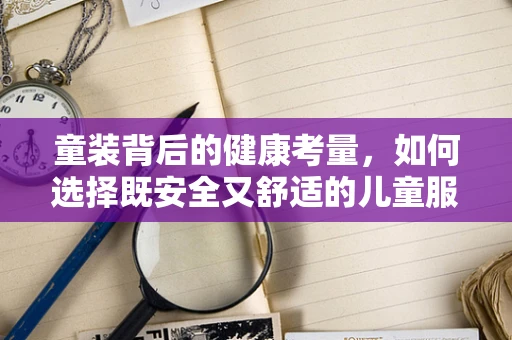 童装背后的健康考量，如何选择既安全又舒适的儿童服装？