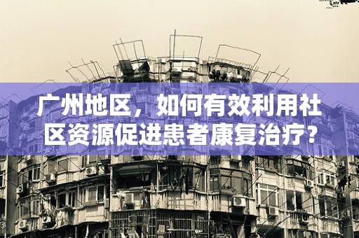 广州地区，如何有效利用社区资源促进患者康复治疗？