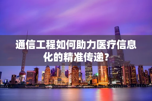 通信工程如何助力医疗信息化的精准传递？