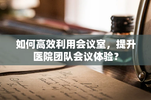 如何高效利用会议室，提升医院团队会议体验？