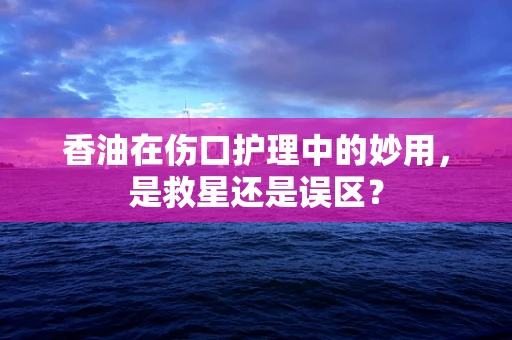 香油在伤口护理中的妙用，是救星还是误区？