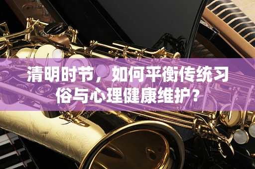 清明时节，如何平衡传统习俗与心理健康维护？