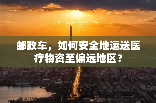 邮政车，如何安全地运送医疗物资至偏远地区？