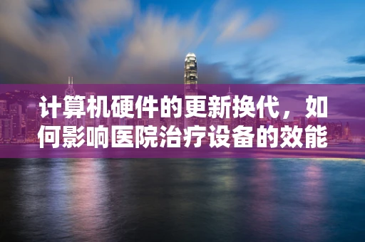 计算机硬件的更新换代，如何影响医院治疗设备的效能？