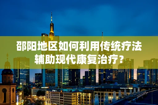 邵阳地区如何利用传统疗法辅助现代康复治疗？