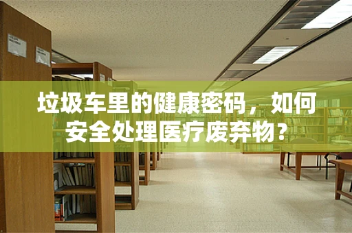 垃圾车里的健康密码，如何安全处理医疗废弃物？
