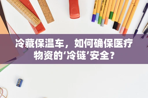 冷藏保温车，如何确保医疗物资的‘冷链’安全？