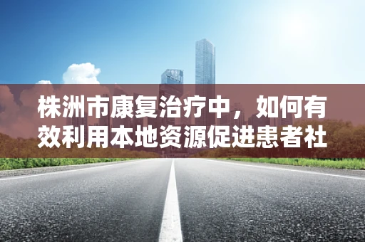 株洲市康复治疗中，如何有效利用本地资源促进患者社区融入？