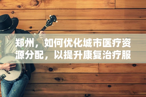 郑州，如何优化城市医疗资源分配，以提升康复治疗服务效率？