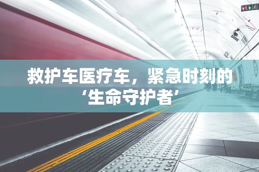 救护车医疗车，紧急时刻的‘生命守护者’