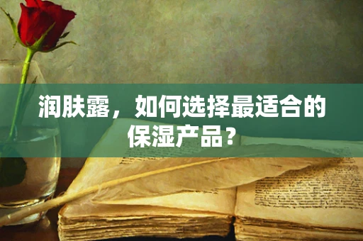 润肤露，如何选择最适合的保湿产品？