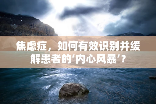 焦虑症，如何有效识别并缓解患者的‘内心风暴’？
