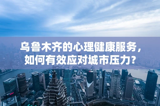 乌鲁木齐的心理健康服务，如何有效应对城市压力？